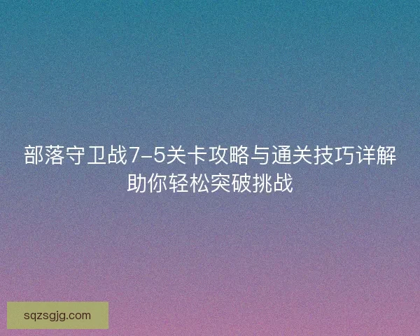 部落守卫战7-5关卡攻略与通关技巧详解助你轻松突破挑战