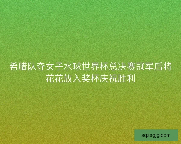 希腊队夺女子水球世界杯总决赛冠军后将花花放入奖杯庆祝胜利