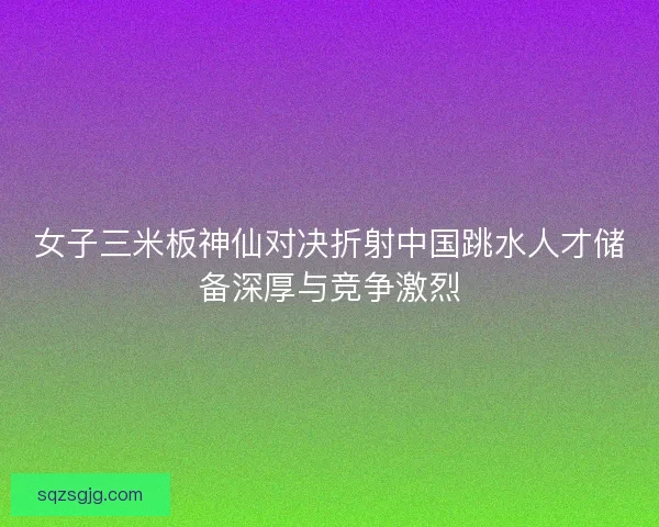 女子三米板神仙对决折射中国跳水人才储备深厚与竞争激烈