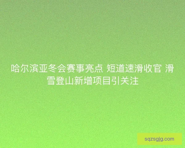 哈尔滨亚冬会赛事亮点 短道速滑收官 滑雪登山新增项目引关注