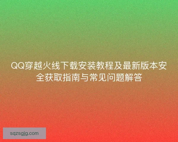QQ穿越火线下载安装教程及最新版本安全获取指南与常见问题解答