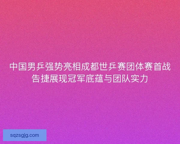 中国男乒强势亮相成都世乒赛团体赛首战告捷展现冠军底蕴与团队实力