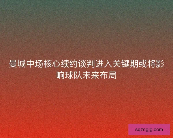 曼城中场核心续约谈判进入关键期或将影响球队未来布局