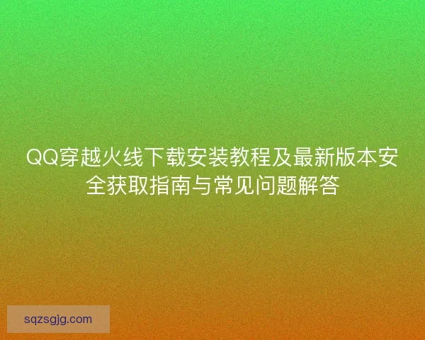 QQ穿越火线下载安装教程及最新版本安全获取指南与常见问题解答